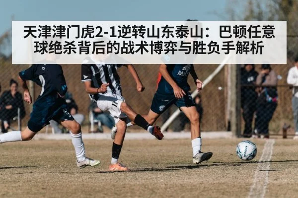天津津门虎2-1逆转山东泰山:巴顿任意球绝杀背后的战术博弈与胜负手解析