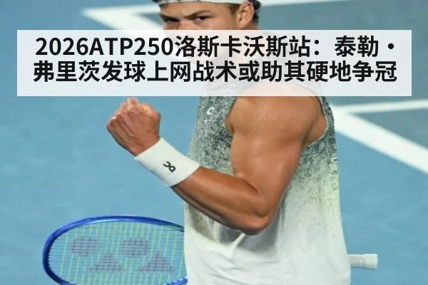 2026ATP250洛斯卡沃斯站:泰勒·弗里茨发球上网战术或助其硬地争冠