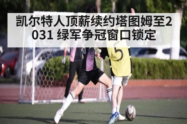 凯尔特人顶薪续约塔图姆至2031 绿军争冠窗口锁定
